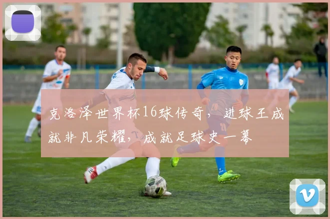 克洛泽世界杯16球传奇，进球王成就非凡荣耀，成就足球史一幕