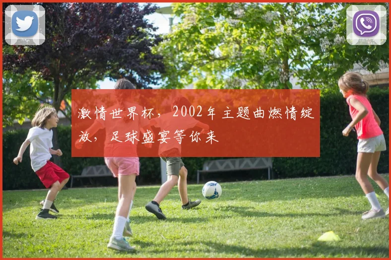激情世界杯，2002年主题曲燃情绽放，足球盛宴等你来